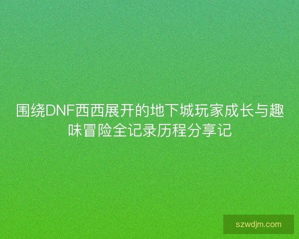 围绕DNF西西展开的地下城玩家成长与趣味冒险全记录历程分享记