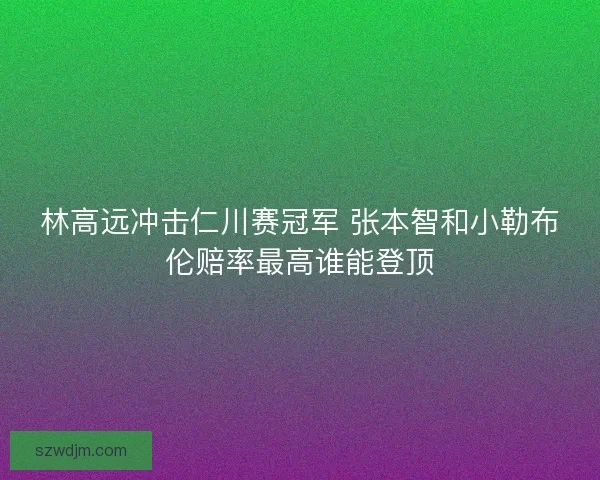 林高远冲击仁川赛冠军 张本智和小勒布伦赔率最高谁能登顶