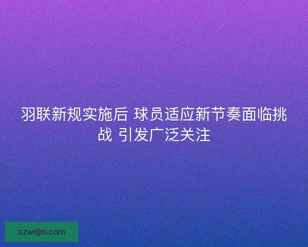 羽联新规实施后 球员适应新节奏面临挑战 引发广泛关注