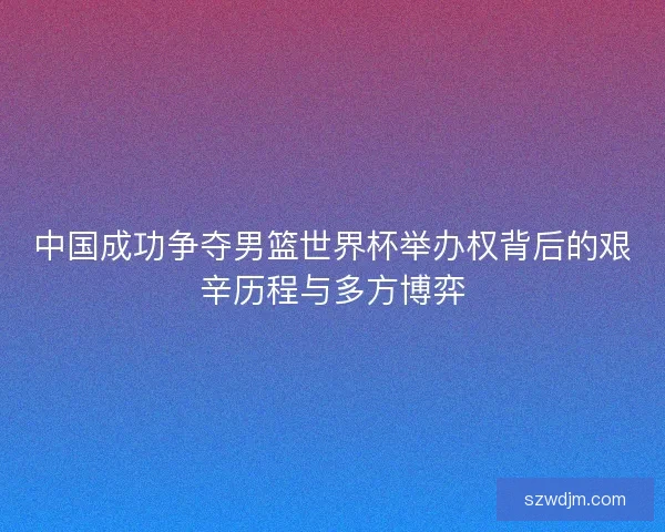 中国成功争夺男篮世界杯举办权背后的艰辛历程与多方博弈