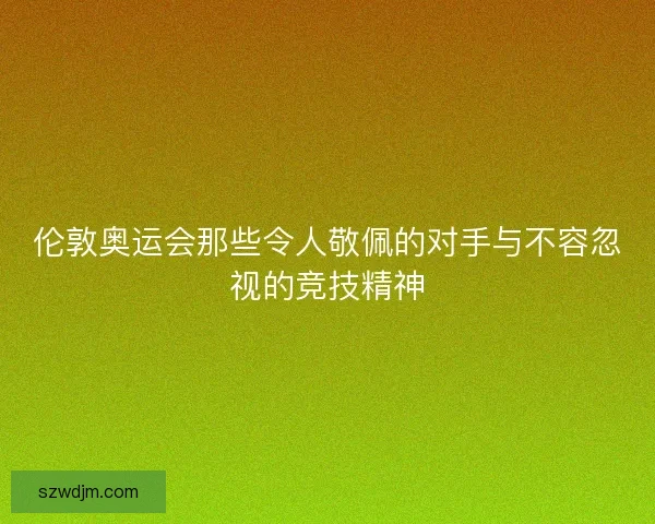 伦敦奥运会那些令人敬佩的对手与不容忽视的竞技精神