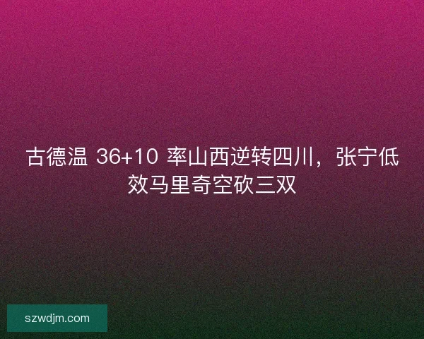 古德温 36+10 率山西逆转四川，张宁低效马里奇空砍三双