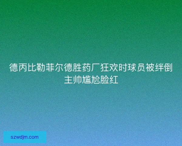 德丙比勒菲尔德胜药厂狂欢时球员被绊倒主帅尴尬脸红