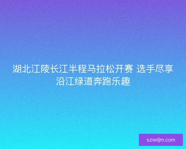 湖北江陵长江半程马拉松开赛 选手尽享沿江绿道奔跑乐趣