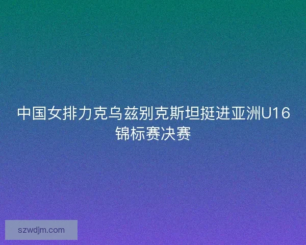 中国女排力克乌兹别克斯坦挺进亚洲U16锦标赛决赛