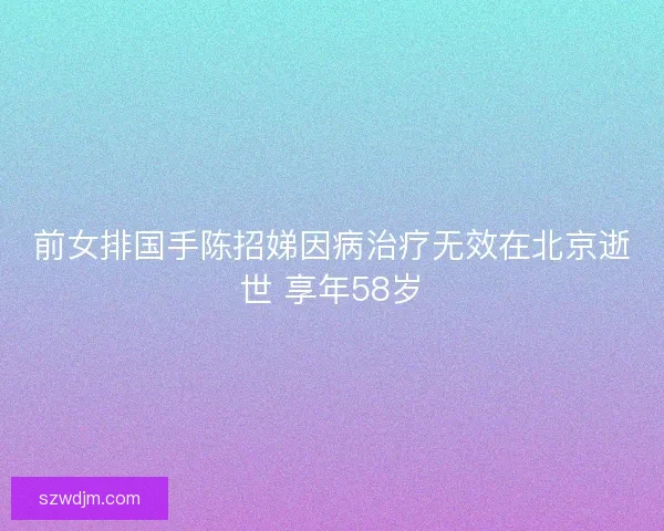 前女排国手陈招娣因病治疗无效在北京逝世 享年58岁