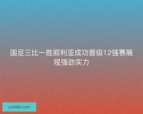 国足三比一胜叙利亚成功晋级12强赛展现强劲实力