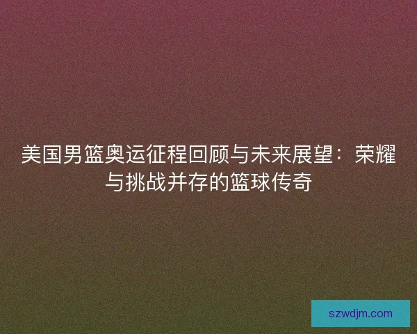 美国男篮奥运征程回顾与未来展望：荣耀与挑战并存的篮球传奇