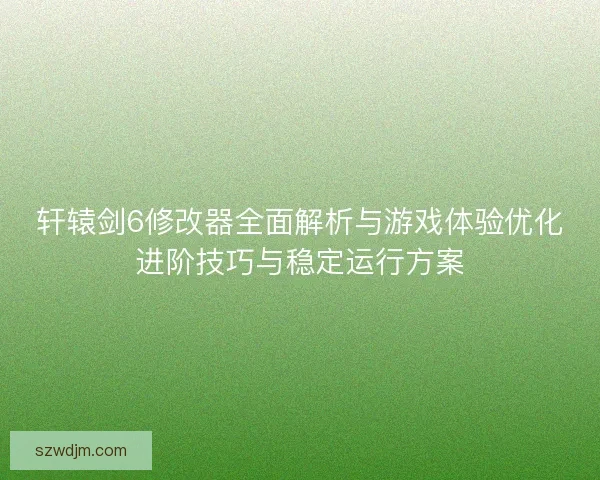 轩辕剑6修改器全面解析与游戏体验优化进阶技巧与稳定运行方案