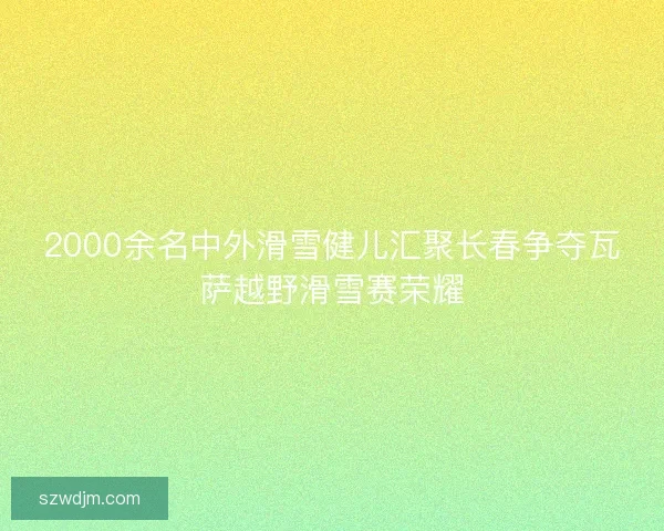 2000余名中外滑雪健儿汇聚长春争夺瓦萨越野滑雪赛荣耀