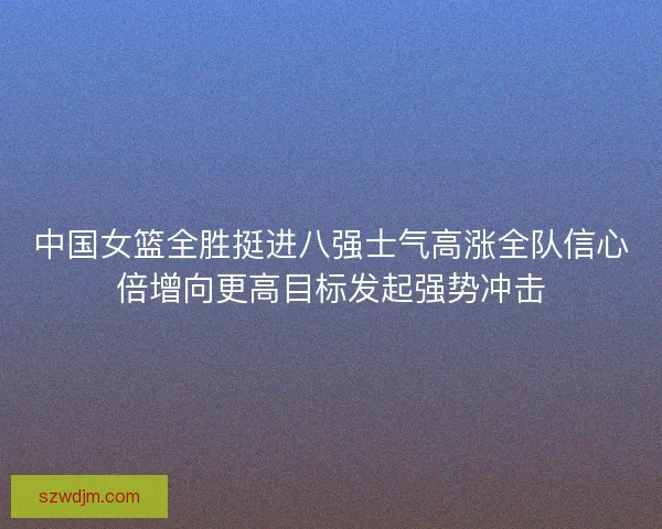 中国女篮全胜挺进八强士气高涨全队信心倍增向更高目标发起强势冲击