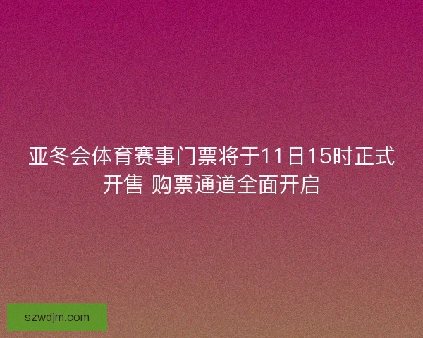 亚冬会体育赛事门票将于11日15时正式开售 购票通道全面开启