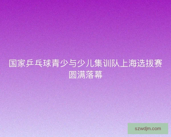 国家乒乓球青少与少儿集训队上海选拔赛圆满落幕