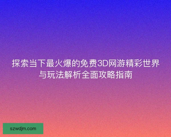 探索当下最火爆的免费3D网游精彩世界与玩法解析全面攻略指南