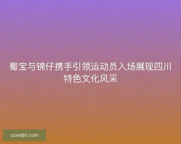 蜀宝与锦仔携手引领运动员入场展现四川特色文化风采
