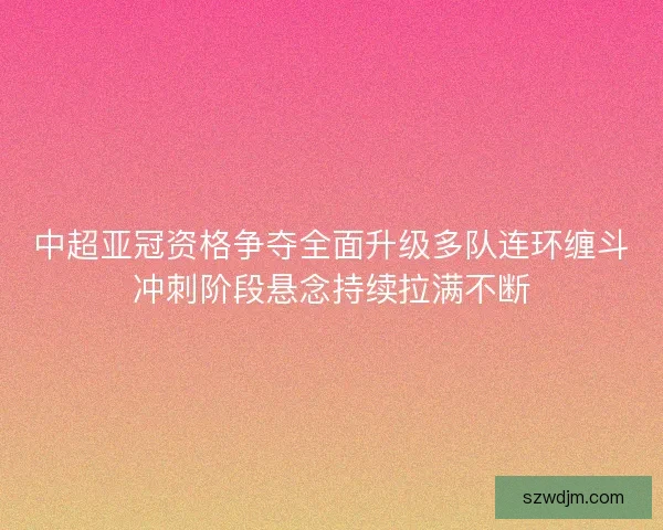 中超亚冠资格争夺全面升级多队连环缠斗冲刺阶段悬念持续拉满不断 中超亚冠资格争夺全面升级多队连环缠斗冲刺阶段悬念持续拉满不断
