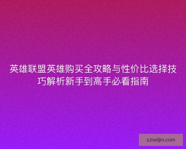 英雄联盟英雄购买全攻略与性价比选择技巧解析新手到高手必看指南 英雄联盟英雄购买全攻略与性价比选择技巧解析新手到高手必看指南