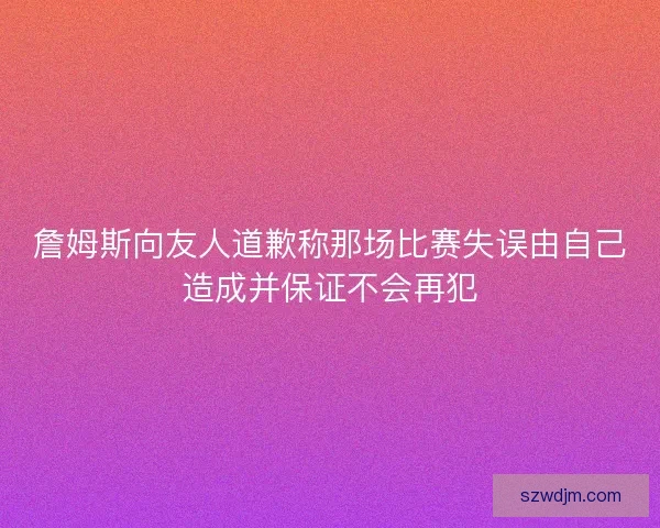 詹姆斯向友人道歉称那场比赛失误由自己造成并保证不会再犯