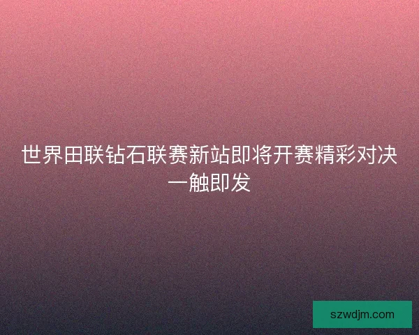 世界田联钻石联赛新站即将开赛精彩对决一触即发 世界田联钻石联赛新站即将开赛精彩对决一触即发