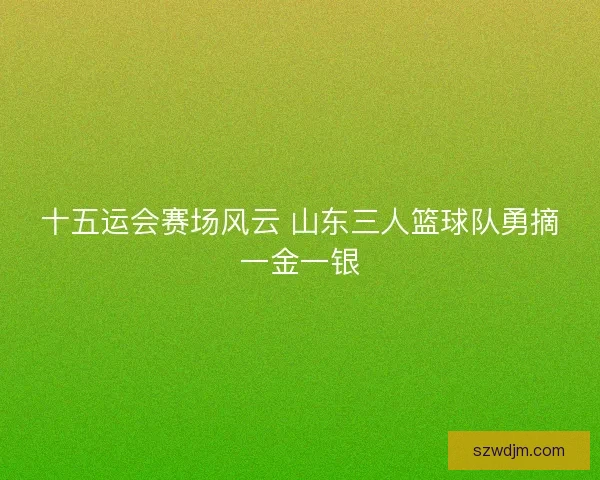 十五运会赛场风云 山东三人篮球队勇摘一金一银 十五运会赛场风云 山东三人篮球队勇摘一金一银