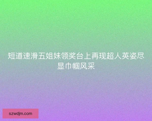 短道速滑五姐妹领奖台上再现超人英姿尽显巾帼风采 短道速滑五姐妹领奖台上再现超人英姿尽显巾帼风采