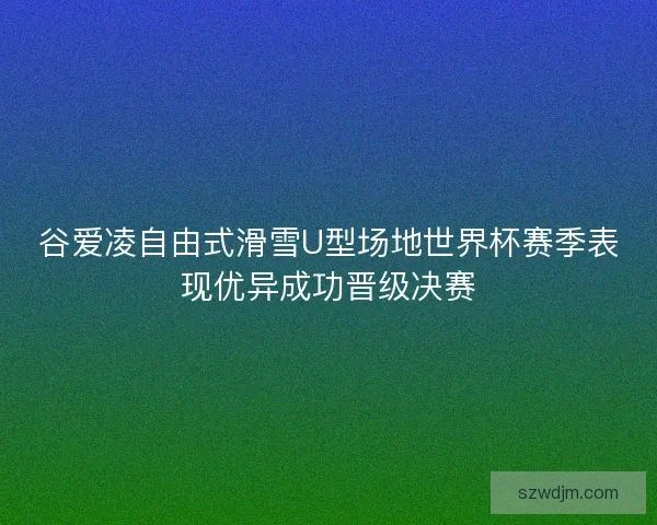 谷爱凌自由式滑雪U型场地世界杯赛季表现优异成功晋级决赛 谷爱凌自由式滑雪U型场地世界杯赛季表现优异成功晋级决赛