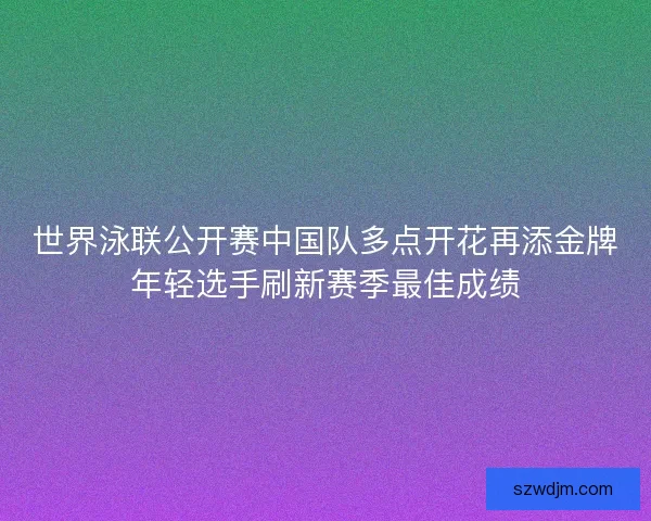 世界泳联公开赛中国队多点开花再添金牌年轻选手刷新赛季最佳成绩