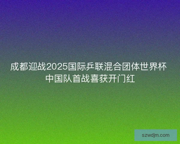 成都迎战2025国际乒联混合团体世界杯 中国队首战喜获开门红 成都迎战2025国际乒联混合团体世界杯 中国队首战喜获开门红