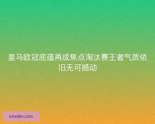 皇马欧冠底蕴再成焦点淘汰赛王者气质依旧无可撼动