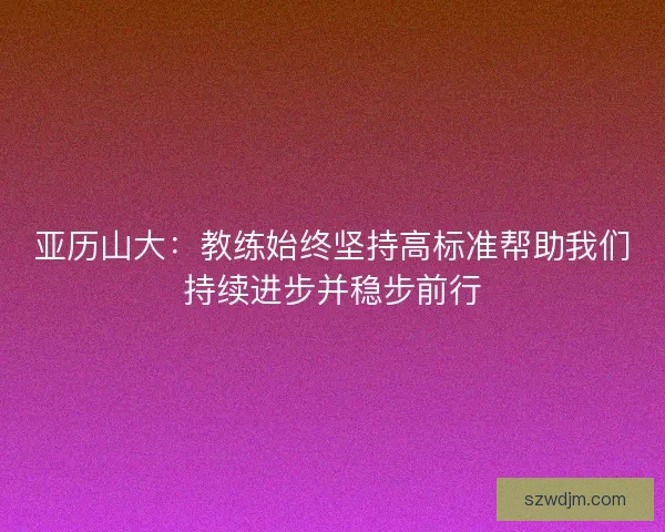 亚历山大:教练始终坚持高标准帮助我们持续进步并稳步前行 亚历山大:教练始终坚持高标准帮助我们持续进步并稳步前行