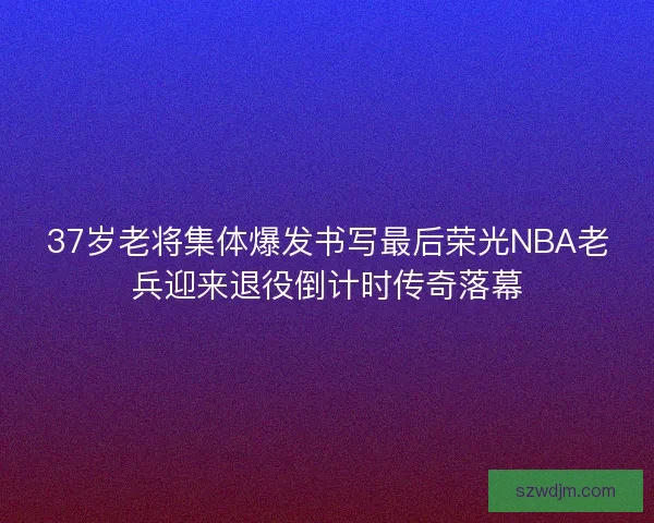 37岁老将集体爆发书写最后荣光NBA老兵迎来退役倒计时传奇落幕