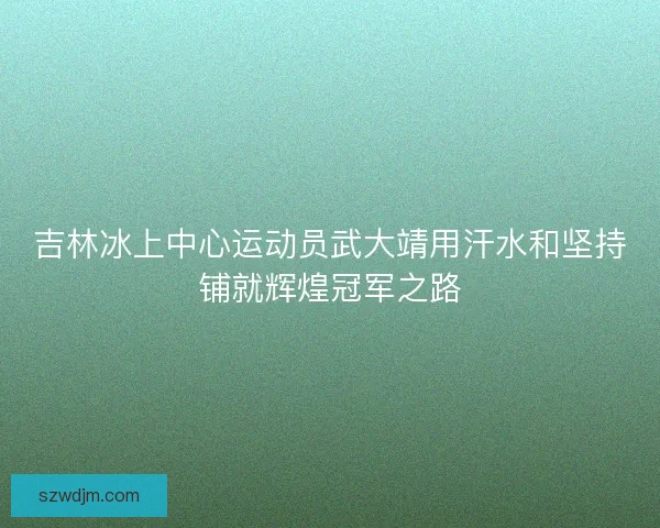吉林冰上中心运动员武大靖用汗水和坚持铺就辉煌冠军之路