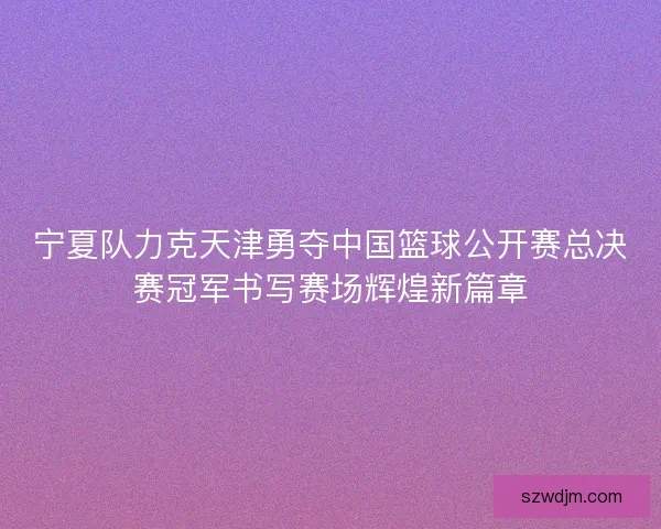 宁夏队力克天津勇夺中国篮球公开赛总决赛冠军书写赛场辉煌新篇章
