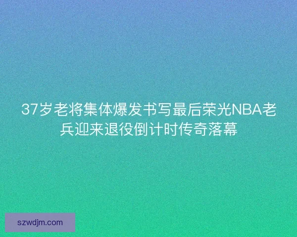 37岁老将集体爆发书写最后荣光NBA老兵迎来退役倒计时传奇落幕