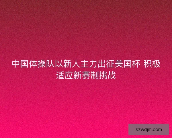 中国体操队以新人主力出征美国杯 积极适应新赛制挑战 中国体操队以新人主力出征美国杯 积极适应新赛制挑战
